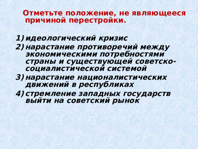  Отметьте положение, не являющееся причиной перестройки.  идеологический кризис нарастание противоречий между экономическими потребностями страны и существующей советско-социалистической системой нарастание националистических движений в республиках стремление западных государств выйти на советский рынок  