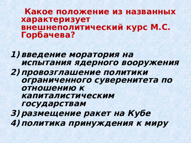  Какое положение из названных характеризует внешнеполитический курс М.С. Горбачева?  введение моратория на испытания ядерного вооружения провозглашение политики ограниченного суверенитета по отношению к капиталистическим государствам размещение ракет на Кубе политика принуждения к миру 