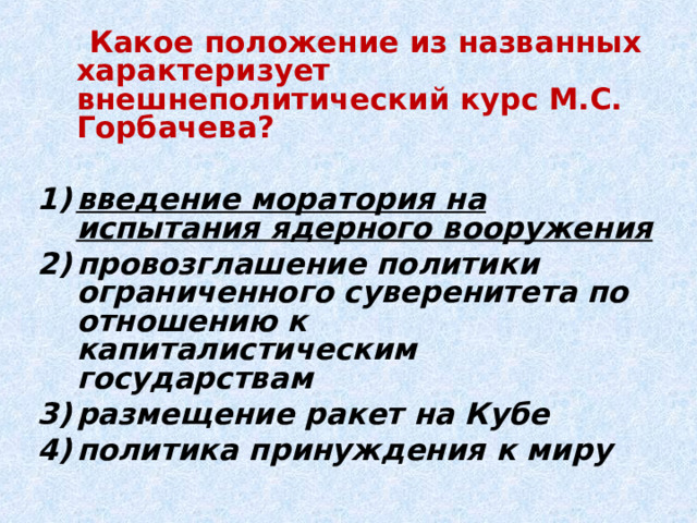  Какое положение из названных характеризует внешнеполитический курс М.С. Горбачева?  введение моратория на испытания ядерного вооружения провозглашение политики ограниченного суверенитета по отношению к капиталистическим государствам размещение ракет на Кубе политика принуждения к миру 