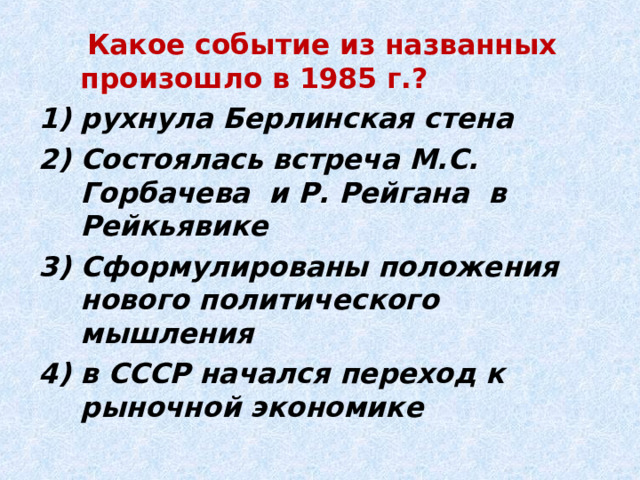  Какое событие из названных произошло в 1985 г.? рухнула Берлинская стена Состоялась встреча М.С. Горбачева и Р. Рейгана в Рейкьявике Сформулированы положения нового политического мышления в СССР начался переход к рыночной экономике 