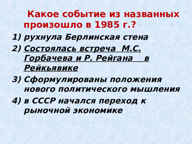  Какое событие из названных произошло в 1985 г.? рухнула Берлинская стена Состоялась встреча М.С. Горбачева и Р. Рейгана в Рейкьявике Сформулированы положения нового политического мышления в СССР начался переход к рыночной экономике 