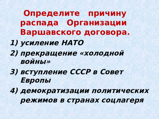  Определите причину распада Организации Варшавского договора. усиление НАТО прекращение «холодной войны» вступление СССР в Совет Европы демократизации политических режимов в странах соцлагеря  