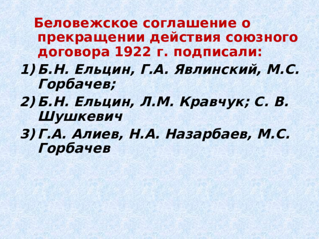 Беловежское соглашение о прекращении действия союзного договора 1922 г. подписали: Б.Н. Ельцин, Г.А. Явлинский, М.С. Горбачев; Б.Н. Ельцин, Л.М. Кравчук; С. В. Шушкевич Г.А. Алиев, Н.А. Назарбаев, М.С. Горбачев 