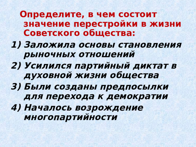  Определите, в чем состоит значение перестройки в жизни Советского общества: Заложила основы становления рыночных отношений Усилился партийный диктат в духовной жизни общества Были созданы предпосылки для перехода к демократии Началось возрождение многопартийности  
