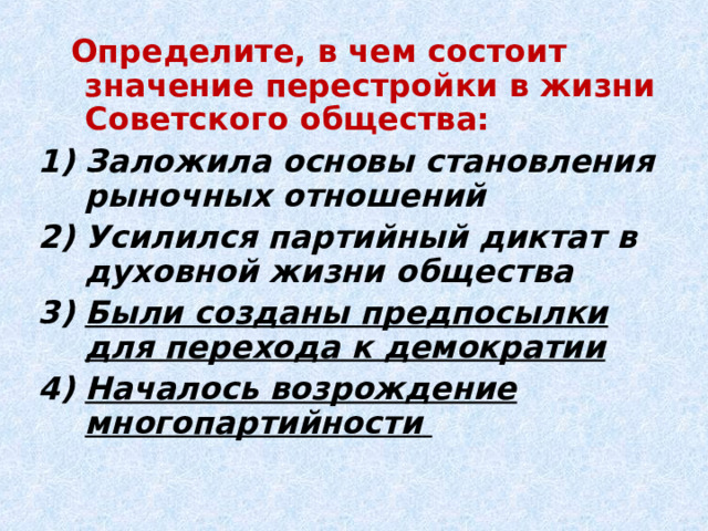  Определите, в чем состоит значение перестройки в жизни Советского общества: Заложила основы становления рыночных отношений Усилился партийный диктат в духовной жизни общества Были созданы предпосылки для перехода к демократии Началось возрождение многопартийности  