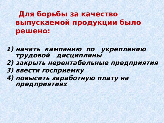  Для борьбы за качество выпускаемой продукции было решено:  начать кампанию по укреплению трудовой дисциплины закрыть нерентабельные предприятия ввести госприемку повысить заработную плату на предприятиях 