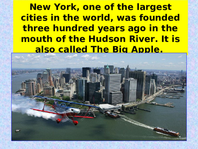 New York, one of the largest cities in the world, was founded three hundred years ago in the mouth of the Hudson River. It is also called The Big Apple.  