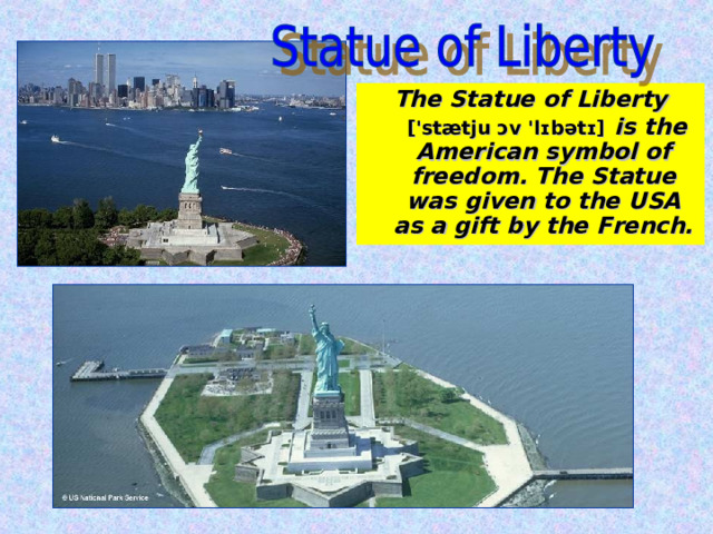 The Statue of Liberty  [ ' stætju ɔv ' lɪbətɪ]  is the American symbol of freedom. The Statue was given to the USA as a gift by the French. 