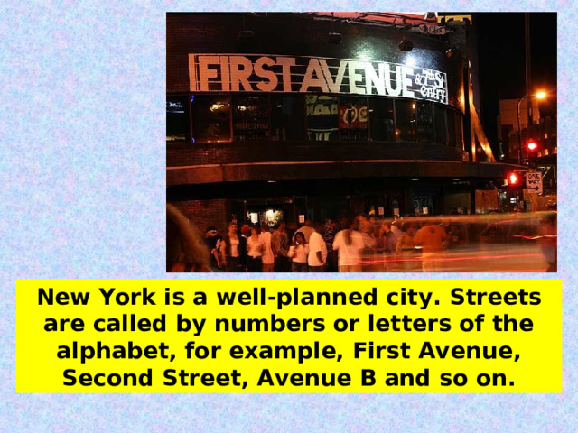 New York is a well-planned city.  Streets are called by numbers or letters of the  alphabet, for example, First Avenue, Second Street, Avenue B and so on. 