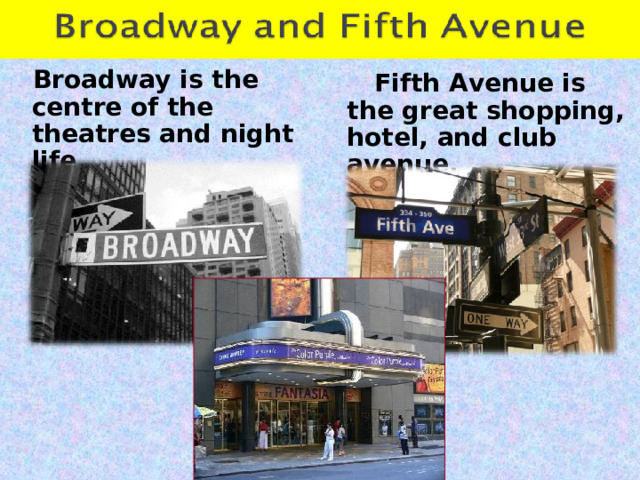  Broadway is the centre of the theatres and night life.  Fifth Avenue is the great shopping, hotel, and club avenue. 