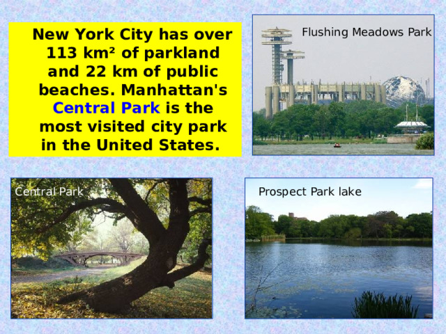 New York City has over 113 km² of parkland and 22 km of public beaches. Manhattan's Central Park is the most visited city park in the United States. Flushing Meadows Park Central Park Prospect Park lake 