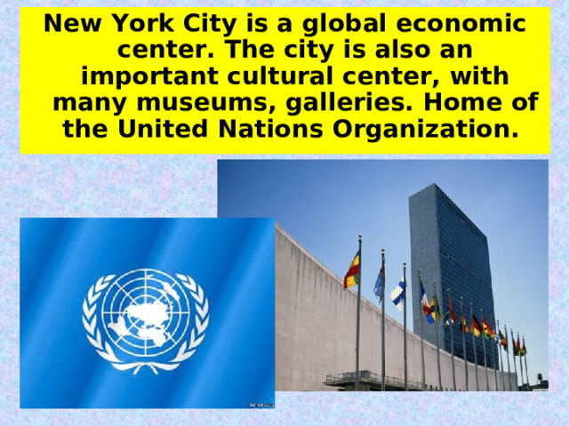 New York City is a global economic center. The city is also an important cultural center, with many museums, galleries. Home of the United Nations  Organization. 
