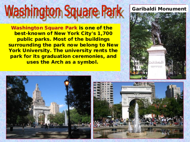 Garibaldi Monument  Washington Square Park is one of the best-known of New York City's 1,700 public parks. Most of the buildings surrounding the park now belong to New York University. The university rents the park for its graduation ceremonies, and uses the Arch as a symbol.  