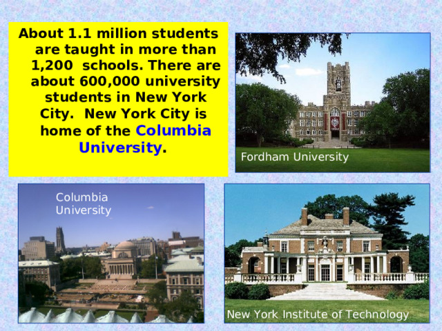 About 1.1 million students are taught in more than 1,200 schools. There are about 600,000 university students in New York City. New York City is home of the Columbia University . Fordham University Columbia University New York Institute of Technology 