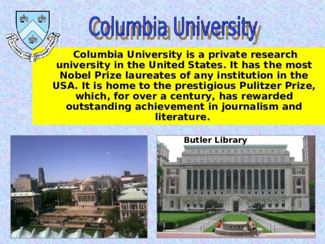  Columbia University is a private research university in the United States. It has the most Nobel Prize laureates of any institution in the USA. It is home to the prestigious Pulitzer Prize, which, for over a century, has rewarded outstanding achievement in journalism and literature.  Butler Library 