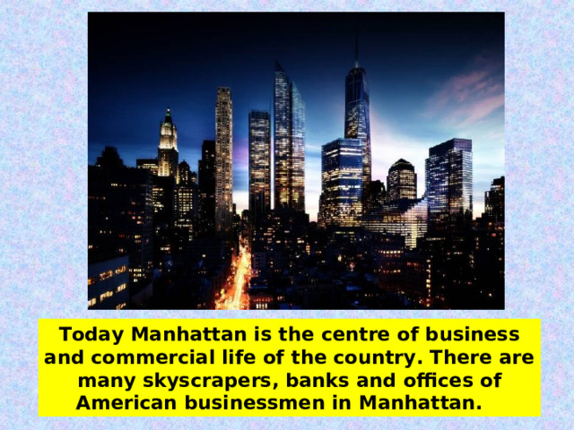 Today Manhattan is the centre of business and commercial life of the country. There are many skyscrapers, banks and offices of American businessmen in Manhattan.   