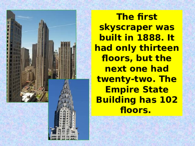 The first skyscraper was built in 1888. It had only thirteen floors, but the next one had twenty-two. The Empire State Building has 102 floors.  
