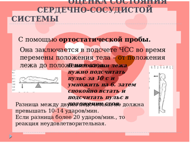  ОЦЕНКА СОСТОЯНИЯ  СЕРДЕЧНО-СОСУДИСТОЙ СИСТЕМЫ С помощью ортостатической пробы. Она заключается в подсчете ЧСС во время перемены положения тела – от положения лежа до положения стоя. В положении лежа нужно подсчитать пульс за 10 с и умножить на 6. затем спокойно встать и подсчитать пульс в положении стоя. Разница между двумя подсчетами не должна превышать 10-14 ударов/мин. Если разница более 20 ударов/мин., то реакция неудовлетворительная. Разница между двумя подсчетами не должна превышать 10-14 ударов/мин. Если разница более 20 ударов/мин., то реакция неудовлетворительная.  