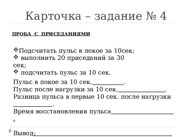  Карточка – задание № 4 ПРОБА С ПРИСЕДАНИЯМИ            Подсчитать пульс в покое за 10сек;  выполнить 20 приседаний за 30 сек;  подсчитать пульс за 10 сек. Пульс в покое за 10 сек.  . Пульс после нагрузки за 10 сек.  . Разница пульса в первые 10 сек. после нагрузки  . Время восстановления пульса .  Вывод : . Пульс в покое за 10 сек. Пульс после нагрузки за 10 сек. Разница пульса в первые 10 сек. после нагрузки Время восстановления пульса  