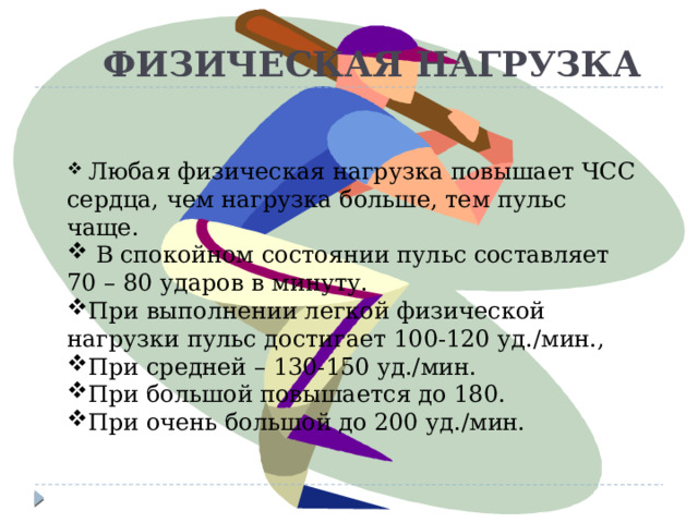  ФИЗИЧЕСКАЯ НАГРУЗКА  Любая физическая нагрузка повышает ЧСС сердца, чем нагрузка больше, тем пульс чаще.  В спокойном состоянии пульс составляет 70 – 80 ударов в минуту. При выполнении легкой физической нагрузки пульс достигает 100-120 уд./мин., При средней – 130-150 уд./мин. При большой повышается до 180. При очень большой до 200 уд./мин.   Любая физическая нагрузка повышает ЧСС сердца, чем нагрузка больше, тем пульс чаще.  в спокойном состоянии пульс составляет 70 – 80 ударов в минуту. При выполнении легкой физической нагрузки пульс достигает 100-120 уд./мин., При средней – 130-150 уд./мин. При большой повышается до 180. При очень большой до 200 уд./мин.  