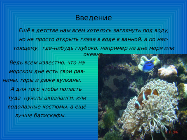 Введение Ещё в детстве нам всем хотелось заглянуть под воду, но не просто открыть глаза в воде в ванной, а по нас- тоящему, где-нибудь глубоко, например на дне моря или океана. Ведь всем известно, что на морском дне есть свои рав- нины, горы и даже вулканы. А для того чтобы попасть туда нужны акваланги, или водолазные костюмы, а ещё лучше батискафы. 