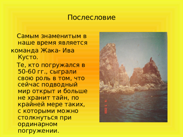 Послесловие  Самым знаменитым в наше время является команда Жака- Ива Кусто.  Те, кто погружался в 50-60 гг., сыграли свою роль в том, что сейчас подводный мир открыт и больше не хранит тайн, по крайней мере таких, с которыми можно столкнуться при ординарном погружении. 