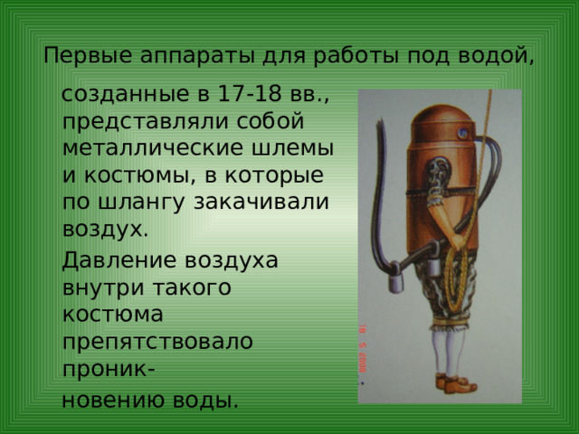 Первые аппараты для работы под водой,  созданные в 17-18 вв., представляли собой металлические шлемы и костюмы, в которые по шлангу закачивали воздух.  Давление воздуха внутри такого костюма препятствовало проник-  новению воды. 