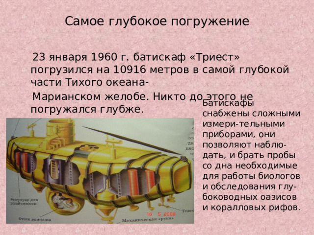 Самое глубокое погружение  23 января 1960 г. батискаф «Триест» погрузился на 10916 метров в самой глубокой части Тихого океана-  Марианском желобе. Никто до этого не погружался глубже. Батискафы снабжены сложными измери-тельными приборами, они позволяют наблю-дать, и брать пробы со дна необходимые для работы биологов и обследования глу-боководных оазисов и коралловых рифов. 