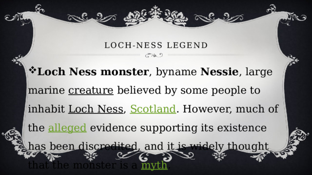 Loch-Ness LEGEND Loch Ness monster , byname  Nessie , large marine  creature  believed by some people to inhabit  Loch Ness ,  Scotland . However, much of the  alleged  evidence supporting its existence has been discredited, and it is widely thought that the monster is a  myth . 