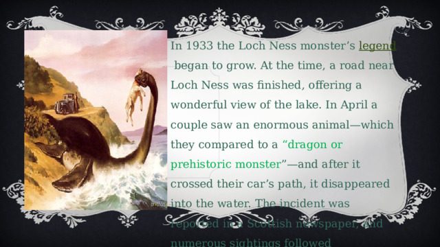 In 1933 the Loch Ness monster’s  legend  began to grow. At the time, a road near Loch Ness was finished, offering a wonderful view of the lake. In April a couple saw an enormous animal—which they compared to a “dragon or prehistoric monster ”—and after it crossed their car’s path, it disappeared into the water. The incident was reported in a Scottish newspaper, and numerous sightings followed 