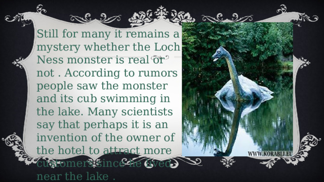 Still for many it remains a mystery whether the Loch Ness monster is real or not . According to rumors people saw the monster and its cub swimming in the lake. Many scientists say that perhaps it is an invention of the owner of the hotel to attract more customers since he lived near the lake . What do you think? 