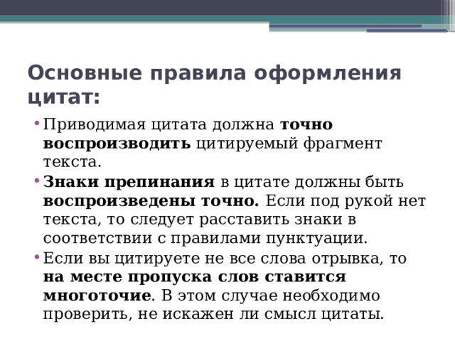 Основные правила оформления цитат: Приводимая цитата должна точно воспроизводить цитируемый фрагмент текста. Знаки препинания в цитате должны быть воспроизведены точно. Если под рукой нет текста, то следует расставить знаки в соответствии с правилами пунктуации. Если вы цитируете не все слова отрывка, то на месте пропуска слов ставится многоточие . В этом случае необходимо проверить, не искажен ли смысл цитаты. 