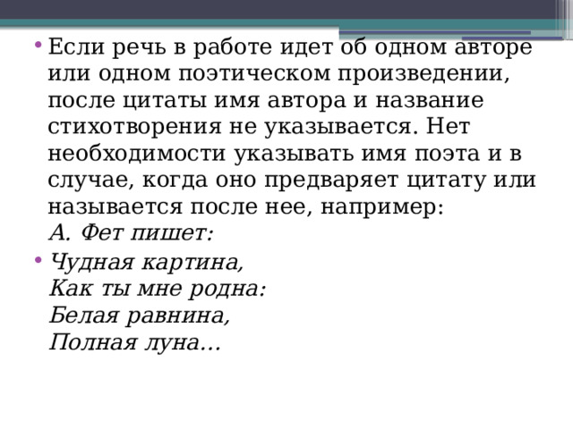 Если речь в работе идет об одном авторе или одном поэтическом произведении, после цитаты имя автора и название стихотворения не указывается. Нет необходимости указывать имя поэта и в случае, когда оно предваряет цитату или называется после нее, например:   А. Фет пишет: Чудная картина,   Как ты мне родна:   Белая равнина,  Полная луна… 