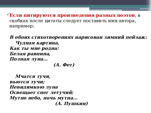  Если цитируются произведения разных поэтов , в скобках после цитаты следует поставить имя автора, например:  В обоих стихотворениях нарисован зимний пейзаж :  Чудная картина,   Как ты мне родна:  Белая равнина,  Полная луна…  (А. Фет)    Мчатся тучи,   вьются тучи;   Невидимкою луна   Освещает снег летучий;   Мутно небо, ночь мутна…   (А. Пушкин) 