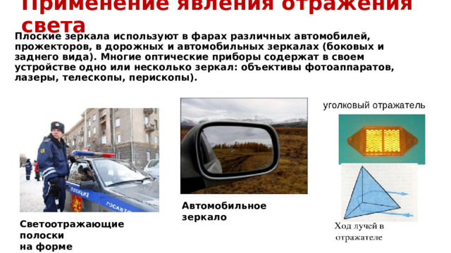 Применение явления отражения света Плоские зеркала используют в фарах различных автомобилей, прожекторов, в дорожных и автомобильных зеркалах (боковых и заднего вида). Многие оптические приборы содержат в своем устройстве одно или несколько зеркал: объективы фотоаппаратов, лазеры, телескопы, перископы). Автомобильное зеркало Светоотражающие полоски на форме 