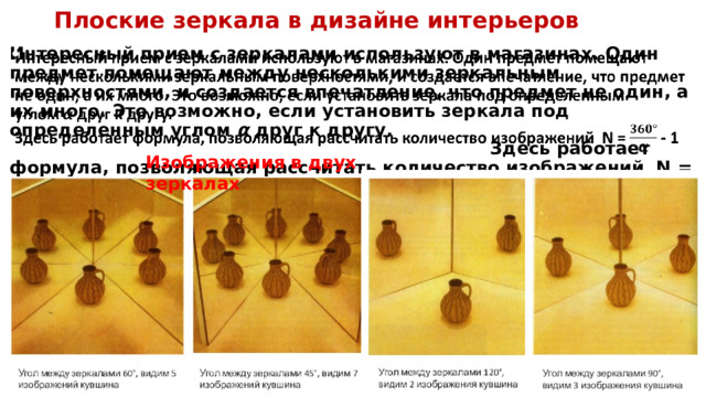 Плоские зеркала в дизайне интерьеров Интересный прием с зеркалами используют в магазинах. Один предмет помещают между несколькими зеркальным поверхностями, и создается впечатление, что предмет не один, а их много. Это возможно, если установить зеркала под определенным углом  α  друг к другу. Здесь работает формула, позволяющая рассчитать количество изображений  N = - 1   Изображения в двух зеркалах 
