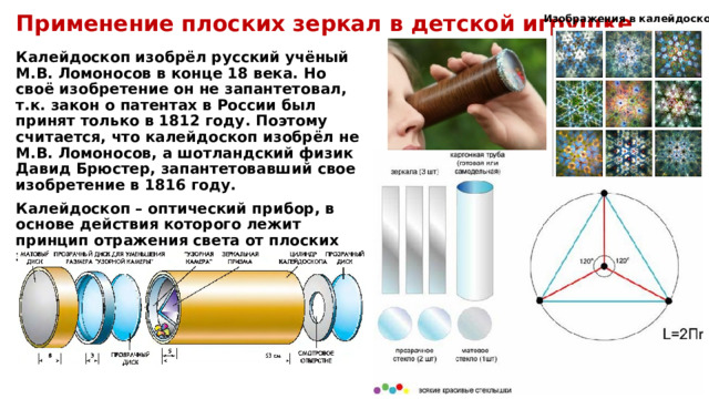 Изображения в калейдоскопе Применение плоских зеркал в детской игрушке Калейдоскоп изобрёл русский учёный М.В. Ломоносов в конце 18 века. Но своё изобретение он не запантетовал, т.к. закон о патентах в России был принят только в 1812 году. Поэтому считается, что калейдоскоп изобрёл не М.В. Ломоносов, а шотландский физик Давид Брюстер, запантетовавший свое изобретение в 1816 году. Калейдоскоп – оптический прибор, в основе действия которого лежит принцип отражения света от плоских зеркал, образующих между собой угол.  