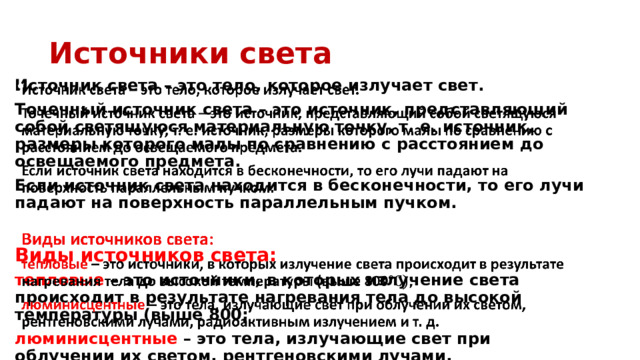 Источники света Источник света – это тело, которое излучает свет.   Точечный источник света – это источник, представляющий собой светящуюся материальную точку, т. е. источник, размеры которого малы по сравнению с расстоянием до освещаемого предмета. Если источник света находится в бесконечности, то его лучи падают на поверхность параллельным пучком.  Виды источников света: тепловые – это источники, в которых излучение света происходит в результате нагревания тела до высокой температуры (выше 800; люминисцентные – это тела, излучающие свет при облучении их светом, рентгеновскими лучами, радиоактивным излучением и т. д. 