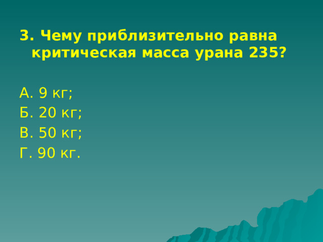 3. Чему приблизительно равна критическая масса урана 235?  А. 9 кг; Б. 20 кг; В. 50 кг; Г. 90 кг. 