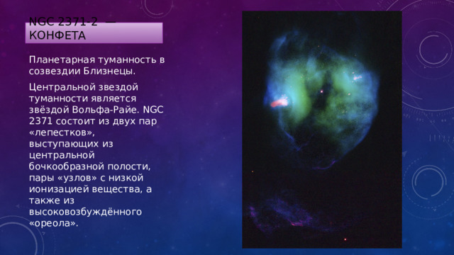 NGC 2371-2 — Конфета Планетарная туманность в созвездии Близнецы. Центральной звездой туманности является звёздой Вольфа-Райе. NGC 2371 состоит из двух пар «лепестков», выступающих из центральной бочкообразной полости, пары «узлов» с низкой ионизацией вещества, а также из высоковозбуждённого «ореола». 