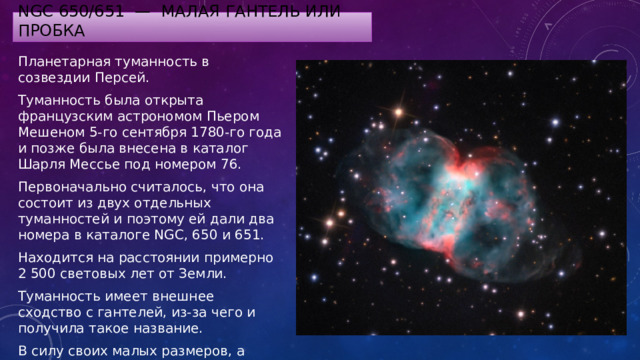 NGC 650/651 — Малая гантель или Пробка Планетарная туманность в созвездии Персей. Туманность была открыта французским астрономом Пьером Мешеном 5-го сентября 1780-го года и позже была внесена в каталог Шарля Мессье под номером 76. Первоначально считалось, что она состоит из двух отдельных туманностей и поэтому ей дали два номера в каталоге NGC, 650 и 651. Находится на расстоянии примерно 2 500 световых лет от Земли. Туманность имеет внешнее сходство с гантелей, из-за чего и получила такое название. В силу своих малых размеров, а также слабого свечения, туманность Маленькая Гантель довольно трудно обнаружить на звездном небе. 