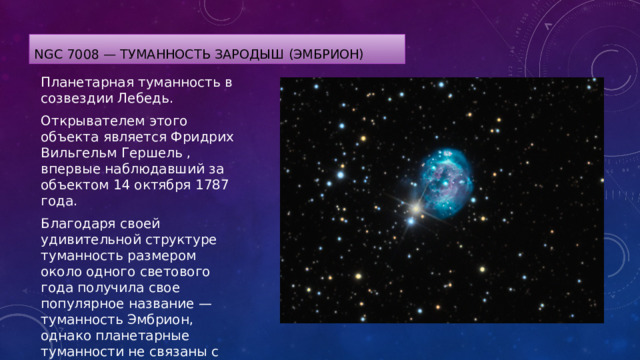 NGC 7008 — туманность Зародыш (Эмбрион) Планетарная туманность в созвездии Лебедь. Открывателем этого объекта является Фридрих Вильгельм Гершель , впервые наблюдавший за объектом 14 октября 1787 года. Благодаря своей удивительной структуре туманность размером около одного светового года получила свое популярное название — туманность Эмбрион, однако планетарные туманности не связаны с рождением звезд. 