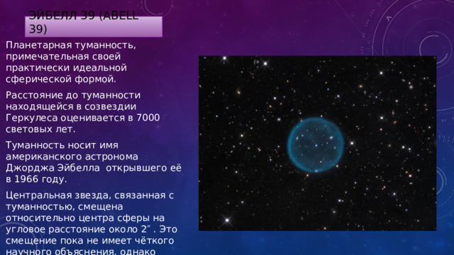 Эйбелл 39 (Abell 39) Планетарная туманность, примечательная своей практически идеальной сферической формой. Расстояние до туманности находящейся в созвездии Геркулеса оценивается в 7000 световых лет. Туманность носит имя американского астронома Джорджа Эйбелла открывшего её в 1966 году. Центральная звезда, связанная с туманностью, смещена относительно центра сферы на угловое расстояние около 2″ . Это смещение пока не имеет чёткого научного объяснения, однако предполагается, что оно обусловлено небольшой асимметрией масс при взрыве звезды. 