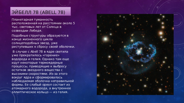 Эйбелл 78 (Abell 78) Планетарная туманность расположенная на расстоянии около 5 тыс. световых лет от Солнца в созвездии Лебедя. Подобные структуры образуются в конце жизненного цикла солнцеподобных звезд, уже риступивших к сбросу своей оболочки.  В случае с Abell 78 в ядре светила уже прекратилось «горение» водорода и гелия. Однако там еще идут некоторые термоядерные процессы, приводящие к выбросу остатков звездного вещества с высокими скоростями. Из-за этого вокруг ядра и сформировалась наблюдаемая оболочка неправильной формы. Ее слабый ореол состоит из атомарного водорода, а внутреннее эллиптическое кольцо — из гелия. 