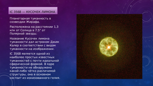 IC 3568 — Кусочек лимона Планетарная туманность в созвездии Жирафа. Расположена на расстоянии 1,3 кпк от Солнца в 7.5° от Полярной звезды. Название Кусочек лимона туманности дал астроном Джим Калер в соответствии с видом туманности на изображении. IC 3568 является одной из наиболее простых известных туманностей с почти идеальной сферической формой. В ядре туманности не обнаружено какой-либо чётко различимой структуры, оно в основном состоит из ионизованного гелия. 