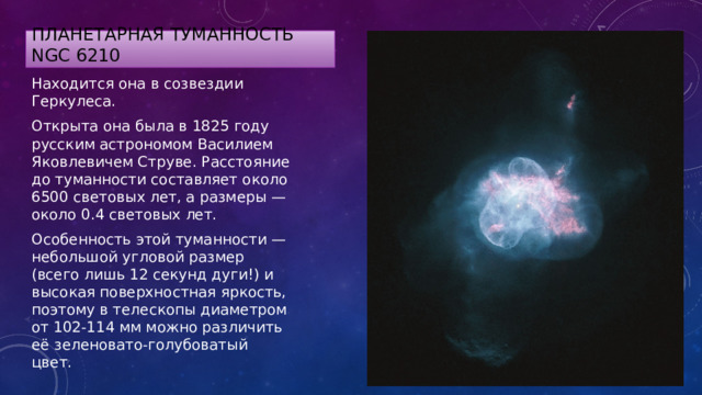 планетарная туманность NGC 6210 Находится она в созвездии Геркулеса. Открыта она была в 1825 году русским астрономом Василием Яковлевичем Струве. Расстояние до туманности составляет около 6500 световых лет, а размеры — около 0.4 световых лет. Особенность этой туманности — небольшой угловой размер (всего лишь 12 секунд дуги!) и высокая поверхностная яркость, поэтому в телескопы диаметром от 102-114 мм можно различить её зеленовато-голубоватый цвет. 
