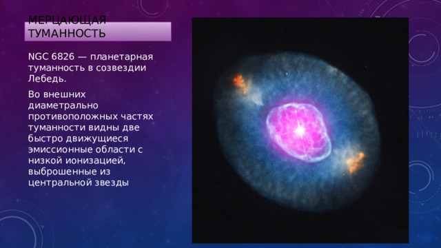 Мерцающая туманность NGC 6826 — планетарная туманность в созвездии Лебедь. Во внешних диаметрально противоположных частях туманности видны две быстро движущиеся эмиссионные области с низкой ионизацией, выброшенные из центральной звезды 