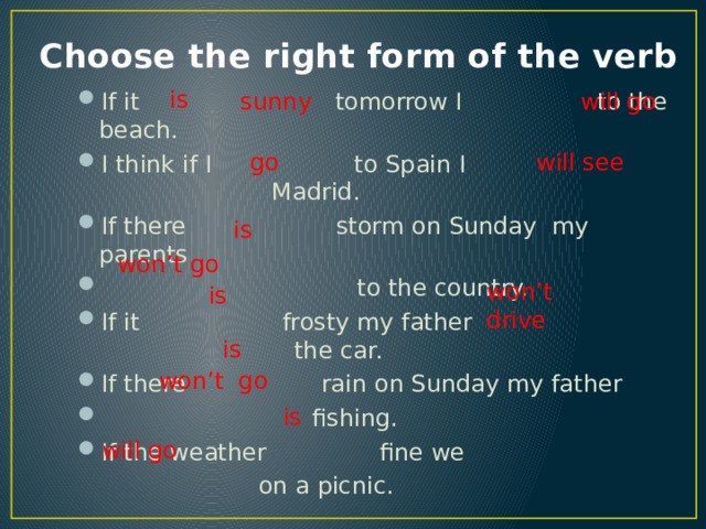  is  is Choose the right form of the verb  is  sunny will go If it tomorrow I to the beach. I think if I to Spain I Madrid. If there storm on Sunday my parents  to the country. If it frosty my father the car. If there rain on Sunday my father   fishing. If the weather  fine we    on a picnic. will see go  is won’t go  is won’t drive won’t go will go 