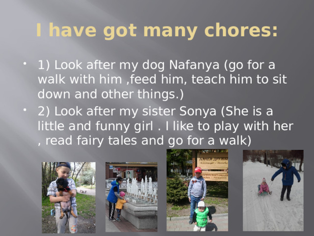 I have got many chores: 1) Look after my dog Nafanya (go for a walk with him ,feed him, teach him to sit down and other things.) 2) Look after my sister Sonya (She is а little and funny girl . I like to play with her , read fairy tales and go for a walk) 