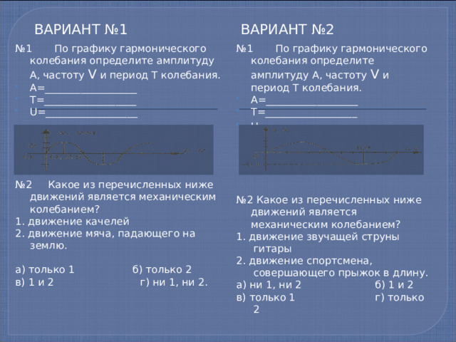 Вариант №1 Вариант №2 № 1 По графику гармонического колебания определите амплитуду А, частоту V и период T колебания. № 1 По графику гармонического колебания определите амплитуду А, частоту V и период T колебания. А=__________________ Т=__________________ U =__________________ А=__________________ Т=__________________ U  =__________________ № 2 Какое из перечисленных ниже движений является механическим колебанием? № 2 Какое из перечисленных ниже движений является механическим колебанием? 1. движение звучащей струны гитары 1. движение качелей 2. движение спортсмена, совершающего прыжок в длину. 2. движение мяча, падающего на землю. а) ни 1, ни 2 б) 1 и 2 в) только 1 г) только 2 а) только 1 б) только 2 в) 1 и 2 г) ни 1, ни 2. 